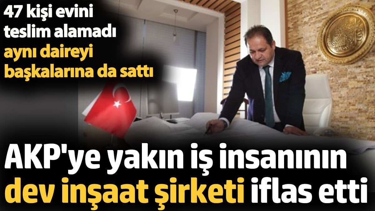 AKP’ye yakın iş insanının 40 yıllık inşaat şirketi iflas etti. 47 kişi evini alamadı aynı daireyi başkalarına sattı